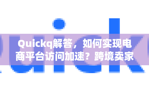 Quickq解答，如何实现电商平台访问加速？跨境卖家必备指南