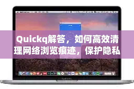 Quickq解答，如何高效清理网络浏览痕迹，保护隐私安全？