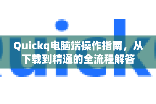 Quickq电脑端操作指南，从下载到精通的全流程解答