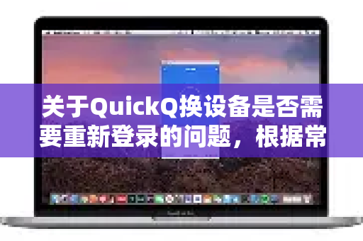 关于QuickQ换设备是否需要重新登录的问题，根据常见规则和用户反馈，通常情况下